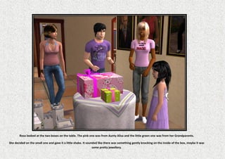 Rosa looked at the two boxes on the table. The pink one was from Aunty Alisa and the little green one was from her Grandparents.

She decided on the small one and gave it a little shake. It sounded like there was something gently knocking on the inside of the box, maybe it was
                                                                some pretty jewellery.
 