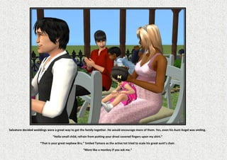 Salvatore decided weddings were a great way to get the family together. He would encourage more of them. Yes, even his Aunt Angel was smiling.

                               “Hello small child, refrain from putting your drool covered fingers upon my shirt.”

                      “That is your great nephew Bru.” Smiled Tamara as the active tot tried to scale his great aunt’s chair.

                                                      “More like a monkey if you ask me.”
 