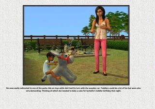 Bru was easily redirected to one of the parks ride-on toys while Adri had his turn with the wooden car. Toddlers could be a lot of fun but were also
                      very demanding. Thinking of which she needed to bake a cake for Sarbello’s toddler birthday that night.
 