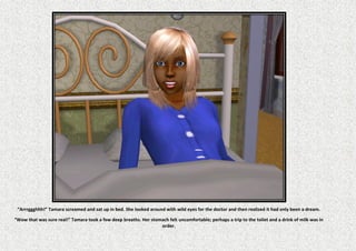 “Arrrggghhh!” Tamara screamed and sat up in bed. She looked around with wild eyes for the doctor and then realized it had only been a dream.

“Wow that was sure real!” Tamara took a few deep breaths. Her stomach felt uncomfortable; perhaps a trip to the toilet and a drink of milk was in
                                                                  order.
 