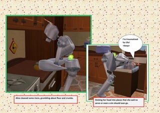 I’m traumatized
                                                                                          for life!
                                                                                          >beep<




Alice cleaned some more, grumbling about flour and crumbs.
                                                             Sticking her head into places that she said no
                                                             servo or even a sim should ever go.
 