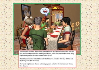 Joanne looked around at all the family gathered around the table on Christmas day. She was
very pleased that everyone had said they would come, some now and some for dinner. They
had all worn green or red just as she had asked for too.

The adults were seated in the kitchen with the little ones, while the older four children had
the dining room all to themselves.

 The family might consist of some cutthroat gangsters, but when the matriarch said dinner,
they all came.
 