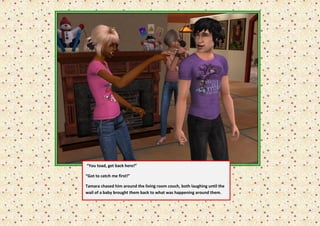 “You toad, get back here!”

“Got to catch me first!”

Tamara chased him around the living room couch, both laughing until the
wail of a baby brought them back to what was happening around them.
 
