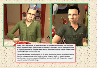 Vincent, Luigi’s older brother sat at the far end with his usual worried expression. The man always
seemed to have the weight of the world on his shoulders. Some might think he was only concerned
for the family business, but she knew he was worried about Luigi’s health as much as she was. It was
a good thing he was married to Ray-Ray.

Their son Bernardo was somewhat a chip off his father. Not that they seemed to realize this, but he
also often had a pensive expression. Unlike his father though he would try to divert people’s
attention away from his nervousness with a joke or some kind of silly talk. The poor boy was well
known for putting his foot into things.
 