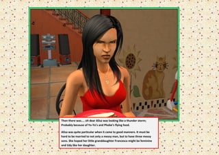 Then there was.... oh dear Alisa was looking like a thunder storm;
Probably because of Yo-Yo’s and Phebe’s flying food.

Alisa was quite particular when it came to good manners. It must be
hard to be married to not only a messy man, but to have three messy
sons. She hoped her little granddaughter Francesca might be feminine
and tidy like her daughter.
 