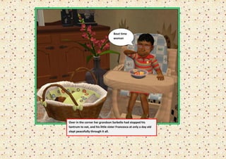 Bout time
                                   woman




Over in the corner her grandson Sarbello had stopped his
tantrum to eat, and his little sister Francesca at only a day old
slept peacefully through it all.
 