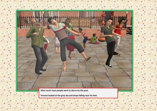 After lunch most people went to dance by the pool.

Vincent looked at the grey sky and drops falling near his feet.
 