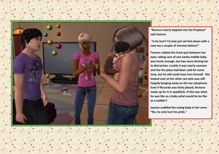 “Romero nearly toppled into the fireplace”
said Joanne.

“Is he hurt? I’d only just set him down with a
new toy a couple of minutes before!”

Tamara rubbed the tired spot between her
eyes; taking care of one newly mobile baby
was hectic enough, but two were driving her
to distraction. Luckily it was nearly summer
and the fire place had been cold for some
time, but he still could have hurt himself. She
looked over at her other son who was still
happily banging away on the toy xylophone.
Even if Riccardo was fairly placed, Romero
made up for it in spadefuls. If this was what
he was like as a baby what would he be like
as a toddler?

Joanne cuddled the crying baby in her arms.
“No, he only hurt his pride.”
 