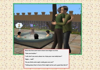 About the time some had to leave more began to arrive.

    “Take care brother.”

“   “I will, don’t you worry about me. Enjoy your new teddy bear!”

    “Right... I will!”

    “Do you think uncle Luigi’s really gone coo-coo?”

    “Talking about that in front of him might not be such a good idea Berni!”
 