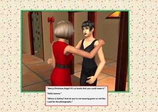 “Merry Christmas Angel! It’s so lovely that you could make it.”

“Hello Joanne.”

“Where is Ashley? And oh you’re not wearing green or red like
I said for the photographs.”
 