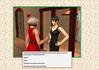 “I knew everyone would be wearing red, and since when have you seen me
wearing green? Ashley had to work”

“Again?”

“Again.”

“Perhaps he should get another job.”

“Oh he’ll be getting another job alright.”
 