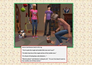 Joanne took Romero back to the rug.

“You’re quite the rough and tumble little man aren’t you?”

“I’d rather have less of the rough and less of the tumble mum.”

“It’s all part of having boys; why Salvatore...”

“Mamma please” said Salvatore cutting her off. “I’m sure Tam doesn’t want to
hear another one of those stories.”
 