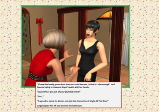 “I have this lovely green dress that you could borrow, I think it’s slim enough” said
Joanne trying to measure Angel’s waist with her hands.

”Joanne! Are you out of your plumbob mind!”

“But...”

“I agreed to come for dinner, not join the chorus line of Jingle All The Way!”

Angel waved her off and went to the bathroom.
 