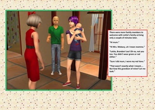 There were more family members to
welcome with Lottie’s family arriving
only a couple of minutes later.

“Hi mum.”

“Hi Mrs. Mobacy, uh I mean mamma.”

“Lottie, Brandon! Leo! Oh no, not you
too. You didn’t wear green or red
either.”

“Sure I did mum, I wore my red Vans.”

“That wasn’t exactly what I meant....
But how this grandson of mine? Let me
look.”
 