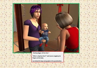 “Getting bigger all the time.”

“Who’s a big boy then?” said Joanne wiggling her
fingers at the baby.

Leo kicked his legs and gurgled at his grandmother.
 