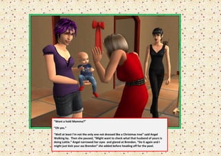“Want a hold Mamma?”

“Oh yes.”

“Well at least I’m not the only one not dressed like a Christmas tree” said Angel
Walking by. Then she paused, “Might want to check what that husband of yours is
doing Lottie.” Angel narrowed her eyes and glared at Brendon. “Do it again and I
might just kick your ass Brendon” she added before heading off for the pool.
 
