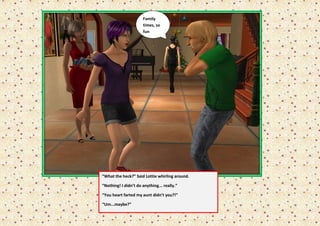 Family
                      times, so
                      fun




“What the heck?” Said Lottie whirling around.

“Nothing! I didn’t do anything... really.”

“You heart farted my aunt didn’t you?!”

“Um...maybe?”
 