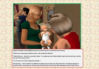 Angelo and Sadie arrived slightly late due to a certain person’s arrival that very morning.

“Meet your newest great nephew Joanne. We named him Abramo.”

“Hello little one. Aww he’s so precious Sadie. I’m so glad you two finally decided to get married and have a family.
You won’t be sorry you did.”

“I’m not even sure how it happened actually...”

Strange that... I have to blame my addiction to giving every couple-even those that don’t normally get played, at
least one child. So yes they are married and now have their one and only child. Population control, I don’t haz it.
 