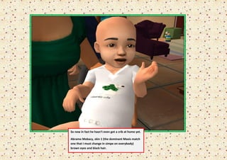 So new in fact he hasn’t even got a crib at home yet.

    Abramo Mobacy, skin 1 (the dominant Maxis match
“   one that I must change in simpe on everybody)
    brown eyes and black hair.
 