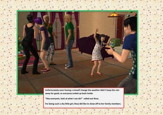 Unfortunately even having a simself change the weather didn’t keep the rain
away for good, so everyone ended up back inside.

“Hey everyone, look at what I can do!” called out Rosa.

For being such a shy little girl, Rosa did like to show off to her family members.
 
