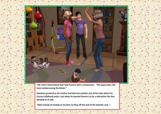“Oh I don’t know about that“said Tamara with a wicked grin. “Tell away mum, the
more embarrassing the better.”

Salvatore groaned as his mother lunched into another one of her tales about his
clumsy childhood antics. Just when he wanted Romero to be a distraction the boy
decided to sit still.

“Well instead of landing on his feet, he flew off the end of the banister and...”
 