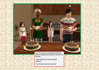 Soon it was time for two identical chocolate
cakes to celebrate the birthday of Romero and
Riccardo.

“I don’t think we can wait any longer
Salvatore.”

“You’re right. Cake time everyone!”
 