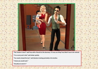“The Tonster is here!” said Tony with a flourish at the doorway. If it was one thing Tony liked it was to be noticed.

“I’m so sorry we’re late” said Amber quietly.

“You nearly missed the toss” said Salvatore looking pointedly at his brother.

“I knew you would wait.”

“Actually we weren’t.”
 
