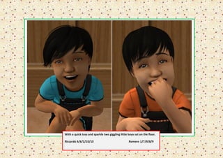 With a quick toss and sparkle two giggling little boys sat on the floor.

Riccardo 6/6/2/10/10                              Romero 1/7/9/8/9
 