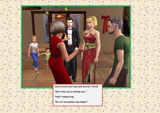 Last to arrive once it got dark was Nic’s family.

“Nick, Vicki, you’re looking very...”

“Pale?” helped Luigi.

“No, no I was going to say elegant.”
 