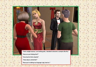 “That’s alright Joanne, I am looking pale, I decided to become a vampire like Nic.”

“How are you finding that?”

“Very hard to find a lipstick”

“How about a drink Nic?”

“Now you’re talking my language Luigi, lead on.”
 