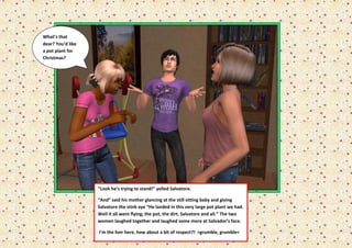 What’s that
dear? You’d like
a pot plant for
Christmas?




                   “Look he’s trying to stand!” yelled Salvatore.

                   “And” said his mother glancing at the still sitting baby and giving
                   Salvatore the stink eye “He landed in this very large pot plant we had.
                   Well it all went flying; the pot, the dirt, Salvatore and all.” The two
                   women laughed together and laughed some more at Salvador’s face.

                   I’m the heir here, how about a bit of respect?! >grumble, grumble<
 