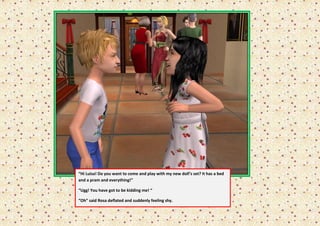 “Hi Luisa! Do you want to come and play with my new doll’s set? It has a bed
and a pram and everything!”

“Ugg! You have got to be kidding me! “

“Oh” said Rosa deflated and suddenly feeling shy.
 