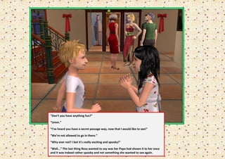“Don’t you have anything fun?”

“Umm.”

“I’ve heard you have a secret passage way, now that I would like to see!”

“We’re not allowed to go in there.”

“Why ever not? I bet it’s really exciting and spooky!”

“Well...” The last thing Rosa wanted to say was her Papa had shown it to her once
and it was indeed rather spooky and not something she wanted to see again.
 