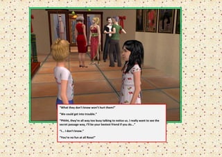 “What they don’t know won’t hurt them!”

    “We could get into trouble.”

    “Phhht, they’re all way too busy talking to notice us. I really want to see the
    secret passage way, I’ll be your bestest friend if you do...”
“
    “I... I don’t know.”

    “You’re no fun at all Rosa!”
“
 