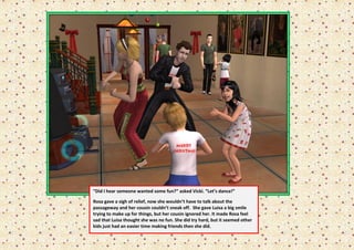 “Did I hear someone wanted some fun?” asked Vicki. “Let’s dance!”

Rosa gave a sigh of relief, now she wouldn’t have to talk about the
passageway and her cousin couldn’t sneak off. She gave Luisa a big smile
trying to make up for things, but her cousin ignored her. It made Rosa feel
sad that Luisa thought she was no fun. She did try hard, but it seemed other
kids just had an easier time making friends then she did.
 