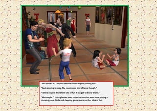 “Hey Luisa is it? I’m your second cousin Angelo; having fun?”

“Yeah dancing is okay. My cousins are kind of lame though.”

“I think you will find them lots of fun if you get to know them.”

“Mm maybe.” Luisa glanced over to see her cousins were now playing a
clapping game. Dolls and clapping games were not her idea of fun.
 