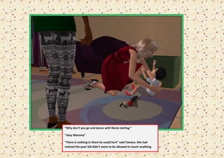 “Why don’t you go and dance with Nonie darling.”

“okay Mamma”

“There is nothing in there he could hurt” said Tamara. She had
noticed the poor kid didn’t seem to be allowed to touch anything.
 