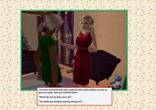 “I’m more concerned with what could hurt him; small children can pick up
germs so easily. Have you sterilized them?

“What? No, but my kids aren’t sick.”

“The whole box would be teaming with germs!”
 