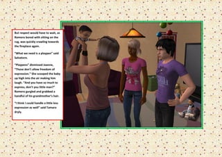 But respect would have to wait, as
Romero bored with sitting on the
rug, was quickly crawling towards
the fireplace again.

“What we need is a playpen” said
Salvatore.

“Playpens” dismissed Joanne,
“Those don’t allow freedom of
expression.” She scooped the baby
up high into the air making him
laugh. “And you have so much to
express, don’t you little man?”
Romero gurgled and grabbed a
handful of his grandmother’s hair.

“I think I could handle a little less
expression as well” said Tamara
dryly.
 
