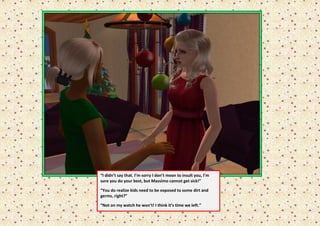 “I didn’t say that. I’m sorry I don’t mean to insult you, I’m
sure you do your best, but Massimo cannot get sick!”

“You do realize kids need to be exposed to some dirt and
germs, right?”

“Not on my watch he won’t! I think it’s time we left.”
 