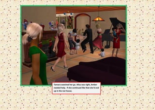 Tamara watched her go. Alisa was right, Amber
needed help. If she continued like that she’d end
up in the nut house.
 