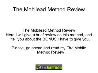 The Mobilead Method Review
The Mobilead Method Review
Here I will give a brief review on this method, and
tell you about the BONUS I have to give you.
Please, go ahead and read my The Mobile
Method Review
 