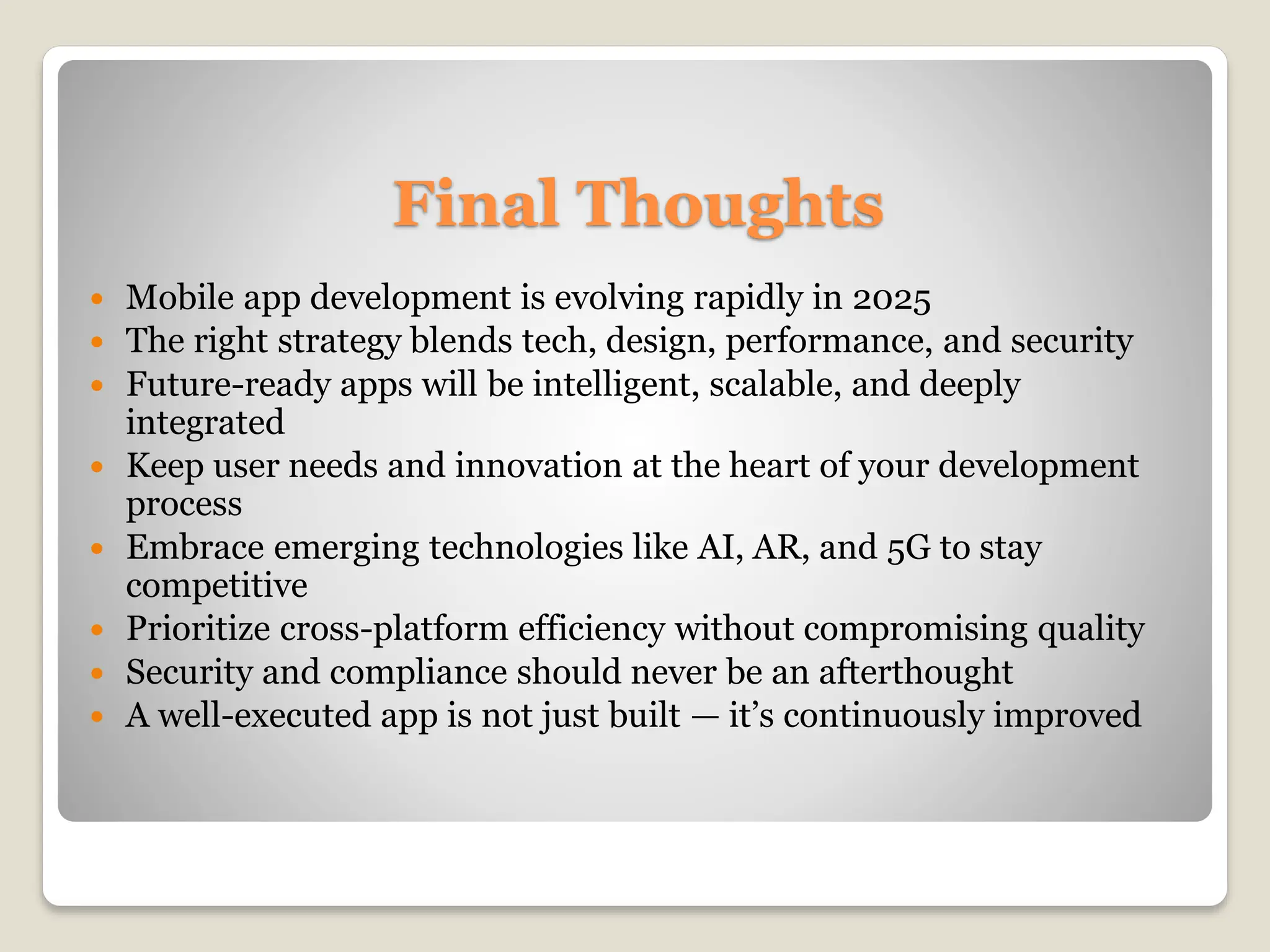 Final Thoughts
 Mobile app development is evolving rapidly in 2025
 The right strategy blends tech, design, performance, and security
 Future-ready apps will be intelligent, scalable, and deeply
integrated
 Keep user needs and innovation at the heart of your development
process
 Embrace emerging technologies like AI, AR, and 5G to stay
competitive
 Prioritize cross-platform efficiency without compromising quality
 Security and compliance should never be an afterthought
 A well-executed app is not just built — it’s continuously improved
 