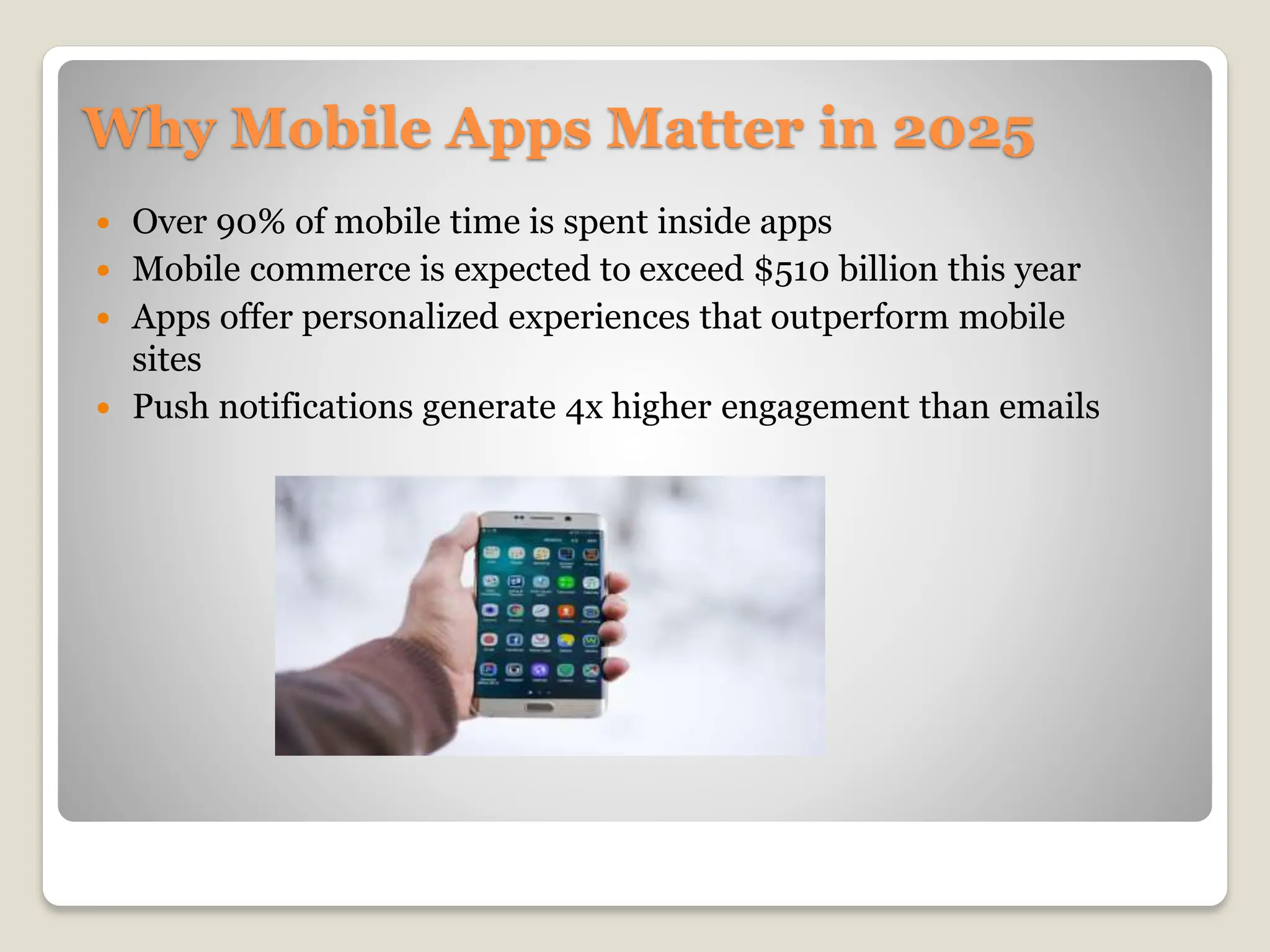 Why Mobile Apps Matter in 2025
 Over 90% of mobile time is spent inside apps
 Mobile commerce is expected to exceed $510 billion this year
 Apps offer personalized experiences that outperform mobile
sites
 Push notifications generate 4x higher engagement than emails
 