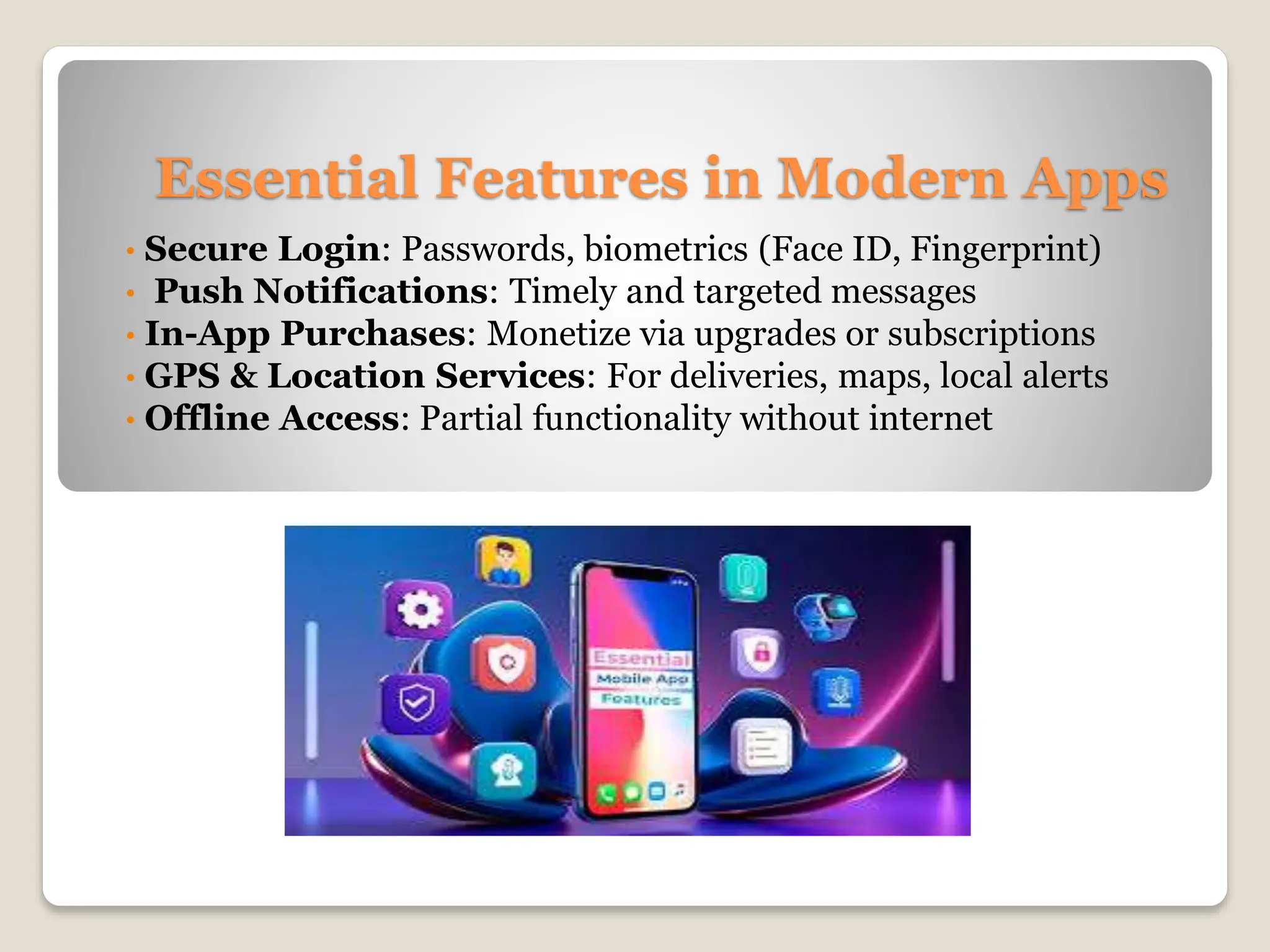 Essential Features in Modern Apps
• Secure Login: Passwords, biometrics (Face ID, Fingerprint)
• Push Notifications: Timely and targeted messages
• In-App Purchases: Monetize via upgrades or subscriptions
• GPS & Location Services: For deliveries, maps, local alerts
• Offline Access: Partial functionality without internet
 