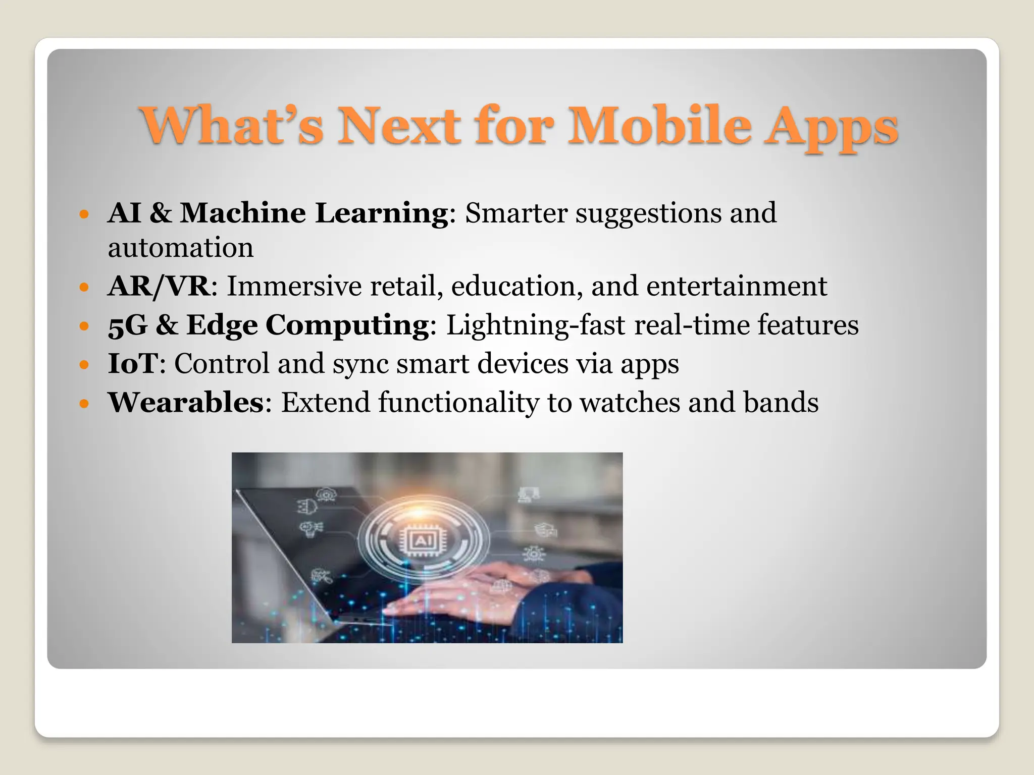 What’s Next for Mobile Apps
 AI & Machine Learning: Smarter suggestions and
automation
 AR/VR: Immersive retail, education, and entertainment
 5G & Edge Computing: Lightning-fast real-time features
 IoT: Control and sync smart devices via apps
 Wearables: Extend functionality to watches and bands
 