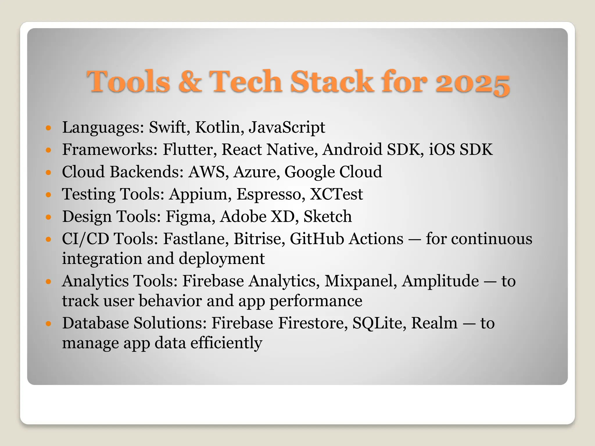 Tools & Tech Stack for 2025
 Languages: Swift, Kotlin, JavaScript
 Frameworks: Flutter, React Native, Android SDK, iOS SDK
 Cloud Backends: AWS, Azure, Google Cloud
 Testing Tools: Appium, Espresso, XCTest
 Design Tools: Figma, Adobe XD, Sketch
 CI/CD Tools: Fastlane, Bitrise, GitHub Actions — for continuous
integration and deployment
 Analytics Tools: Firebase Analytics, Mixpanel, Amplitude — to
track user behavior and app performance
 Database Solutions: Firebase Firestore, SQLite, Realm — to
manage app data efficiently
 