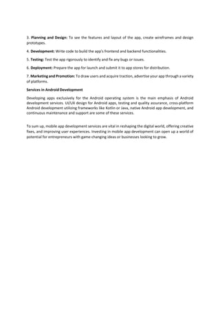 3. Planning and Design: To see the features and layout of the app, create wireframes and design
prototypes.
4. Development: Write code to build the app's frontend and backend functionalities.
5. Testing: Test the app rigorously to identify and fix any bugs or issues.
6. Deployment: Prepare the app for launch and submit it to app stores for distribution.
7. Marketing and Promotion: To draw users and acquire traction, advertise your app through a variety
of platforms.
Services in Android Development
Developing apps exclusively for the Android operating system is the main emphasis of Android
development services. UI/UX design for Android apps, testing and quality assurance, cross-platform
Android development utilizing frameworks like Kotlin or Java, native Android app development, and
continuous maintenance and support are some of these services.
To sum up, mobile app development services are vital in reshaping the digital world, offering creative
fixes, and improving user experiences. Investing in mobile app development can open up a world of
potential for entrepreneurs with game-changing ideas or businesses looking to grow.
 