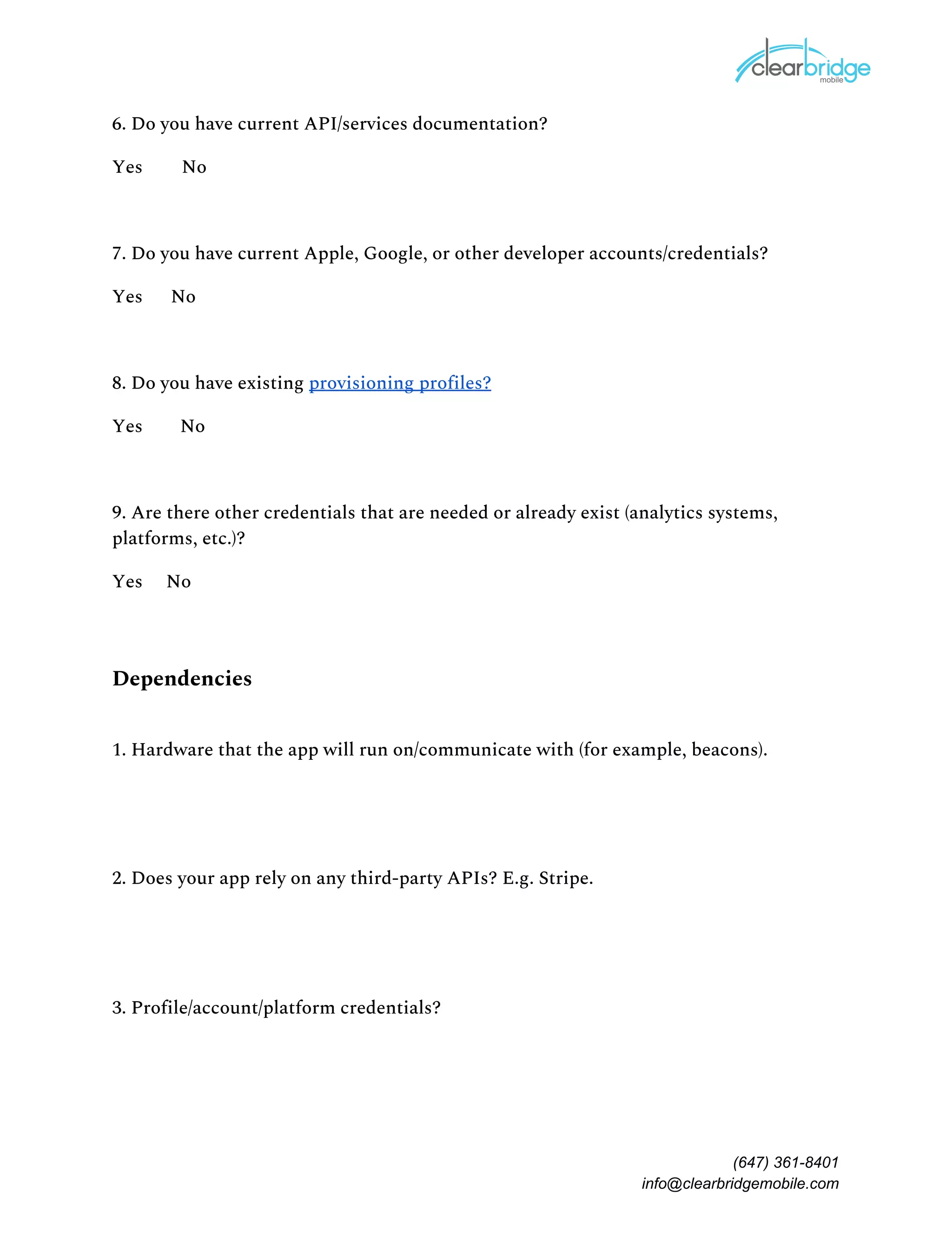 6. Do you have current API/services documentation?
Yes No 
7. Do you have current Apple, Google, or other developer accounts/credentials?
Yes No 
8. Do you have existing ​provisioning profiles?
Yes No 
9. Are there other credentials that are needed or already exist (analytics systems,
platforms, etc.)?
Yes No 
Dependencies 
1. Hardware that the app will run on/communicate with (for example, beacons).
2. Does your app rely on any third-party APIs? E.g. Stripe.
3. Profile/account/platform credentials?
(647) 361-8401
info@clearbridgemobile.com
 