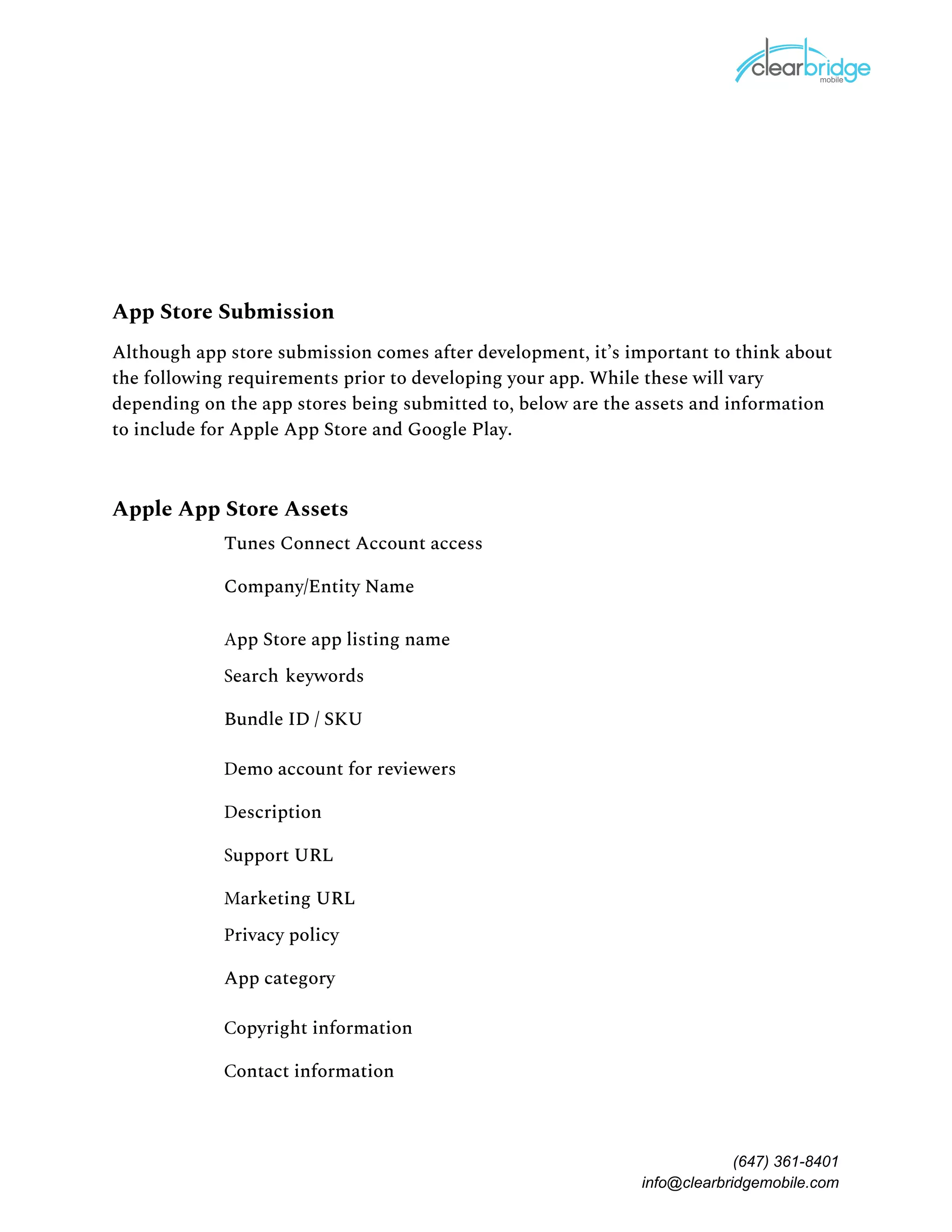 App Store Submission 
Although app store submission comes after development, it’s important to think about 
the following requirements prior to developing your app. While these will vary 
depending on the app stores being submitted to, below are the assets and information 
to include for Apple App Store and Google Play.  
Apple App Store Assets 
Tunes Connect Account access 
Company/Entity Name 
App Store app listing name 
Search keywords 
Bundle ID / SKU 
Demo account for reviewers 
Description 
Support URL 
Marketing URL 
Privacy policy 
App category 
Copyright information 
Contact information 
(647) 361-8401
info@clearbridgemobile.com
 